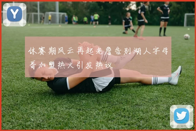 休赛期风云再起老詹告别湖人字母哥加盟热火引发热议