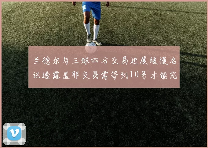 兰德尔与三球四方交易进展缓慢名记透露盖耶交易需等到10号才能完成