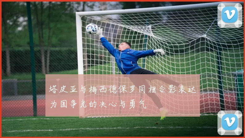 塔皮亚与梅西德保罗同框合影表达为国争光的决心与勇气